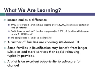 What We Are Learning?
 Income makes a difference
 19% of enrolled families have income over $1,000/month as reported at
time of referral
 36% have moved to PH so far compared to 13% of families with incomes
below $1,000/month
 The sample size is small so inconclusive
 A number of families are choosing site-based TH
 Some families in Reunification may benefit from longer
subsidies and more services than rapid rehousing
typically provides.
 A pilot is an excellent opportunity to advocate for
change!
 