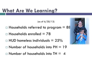 What Are We Learning?
(as of 6/30/13)
 Households referred to program = 88
 Households enrolled = 78
 HUD homeless individuals = 25%
 Number of households into PH = 19
 Number of households into TH = 4
 