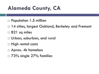 Alameda County, CA
 Population 1.5 million
 14 cities, largest Oakland, Berkeley and Fremont
 821 sq miles
 Urban, suburban, and rural
 High rental costs
 Aprox. 4k homeless
 73% single 27% families
 