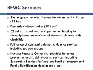 BFWC Services
 2 emergency homeless shelters for women and children
(55 beds)
 Domestic violence shelter (20 beds)
 52 units of transitional and permanent housing for
formally homeless survivors of domestic violence with
disabilities
 Full range of community domestic violence services
including support groups
 Housing Resource Center that provides homeless
prevention and rapid rehousing services (including
Supportive Services for Veterans Families program and
Family Reunification Housing program)
 