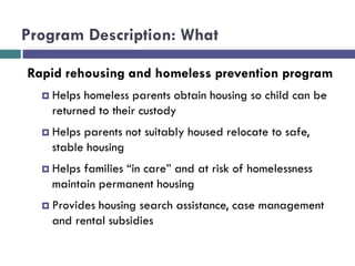 Program Description: What
Rapid rehousing and homeless prevention program
 Helps homeless parents obtain housing so child can be
returned to their custody
 Helps parents not suitably housed relocate to safe,
stable housing
 Helps families “in care” and at risk of homelessness
maintain permanent housing
 Provides housing search assistance, case management
and rental subsidies
 