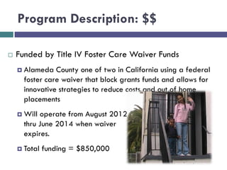 Program Description: $$
 Funded by Title IV Foster Care Waiver Funds
 Alameda County one of two in California using a federal
foster care waiver that block grants funds and allows for
innovative strategies to reduce costs and out of home
placements
 Will operate from August 2012
thru June 2014 when waiver
expires.
 Total funding = $850,000
 