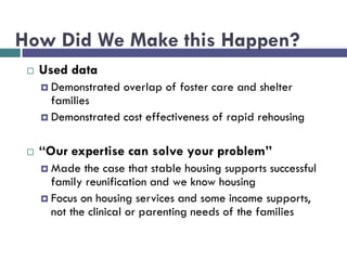 How Did We Make this Happen?
 Used data
 Demonstrated overlap of foster care and shelter
families
 Demonstrated cost effectiveness of rapid rehousing
 “Our expertise can solve your problem”
 Made the case that stable housing supports successful
family reunification and we know housing
 Focus on housing services and some income supports,
not the clinical or parenting needs of the families
 