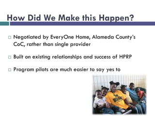 How Did We Make this Happen?
 Negotiated by EveryOne Home, Alameda County’s
CoC, rather than single provider
 Built on existing relationships and success of HPRP
 Program pilots are much easier to say yes to
 