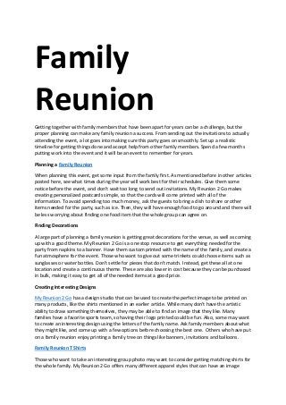 Family
Reunion
Getting together with family members that have been apart for years can be a challenge, but the
proper planning can make any family reunion a success. From sending out the invitations to actually
attending the event, a lot goes into making sure this party goes on smoothly. Set up a realistic
timeline for getting things done and accept help from other family members. Spend a few months
putting work into the event and it will be an event to remember for years.
Planning a Family Reunion
When planning this event, get some input from the family first. As mentioned before in other articles
posted here, see what times during the year will work best for their schedules. Give them some
notice before the event, and don't wait too long to send out invitations. My Reunion 2 Go makes
creating personalized postcards simple, so that the cards will come printed with all of the
information. To avoid spending too much money, ask the guests to bring a dish to share or other
items needed for the party, such as ice. Then, they will have enough food to go around and there will
be less worrying about finding one food item that the whole group can agree on.
Finding Decorations
A large part of planning a family reunion is getting great decorations for the venue, as well as coming
up with a good theme. My Reunion 2 Go is a one stop resource to get everything needed for the
party from napkins to a banner. Have them custom printed with the name of the family, and create a
fun atmosphere for the event. Those who want to give out some trinkets could choose items such as
sunglasses or water bottles. Don't settle for pieces that don't match. Instead, get these all at one
location and create a continuous theme. These are also lower in cost because they can be purchased
in bulk, making it easy to get all of the needed items at a good price.
Creating Interesting Designs
My Reunion 2 Go has a design studio that can be used to create the perfect image to be printed on
many products, like the shirts mentioned in an earlier article. While many don't have the artistic
ability to draw something themselves, they may be able to find an image that they like. Many
families have a favorite sports team, so having their logo printed could be fun. Also, some may want
to create an interesting design using the letters of the family name. Ask family members about what
they might like, and come up with a few options before choosing the best one. Others who have put
on a family reunion enjoy printing a family tree on things like banners, invitations and balloons.
Family Reunion T Shirts
Those who want to take an interesting group photo may want to consider getting matching shirts for
the whole family. My Reunion 2 Go offers many different apparel styles that can have an image
 