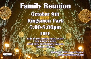 Family Reunion
October 9th
Kingsmen Park
5:00-8:00pm
STOP BY FOR DINNER, MUSIC, ACTIVI-
TIES, PRIZES & MORE!
EVENT OPEN TO STUDENTS, FAMILIES,
FACULTY & STAFF!
FREE
Questions? Email Andrea Treptow
atreptow@callutheran.edu
 