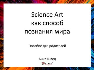 Science Art
как способ
познания мира
Пособие для родителей
Анна Швец
 