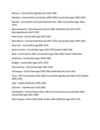 Missouri– County Marriage Records 1819-1969
Montana – County Births and Deaths 1840-2004, County Marriages 1865-1950
Nevada – County Birth and Death Records 1871-1992, County Marriages 1862-
1993
New Hampshire– Birth Records, Early to 1900, Death Records 1854-1947,
MarriageRecords 1637-1947
New Jersey – County Marriage1837-1947
New Mexico – County Death Records 1907-1952, County Marriages 1885-1954
New York – County Marriage908-1935
North Carolina – County Marriage 1762-1979, Deaths 1906-1930
Ohio – County Births 1841, County Marriage1789-1994, Deaths 1908-1953
Oklahoma – County Marriages 1890-1995
Oregon – County Marriages 1851-1975
Pennsylvania – County Marriage 1885-1950
Tennessee – County Marriage1790-1950,Death Records 1914-1955
Texas – Birth Certificates 1903-1935, County MarriageRecords 1837-1977,Deaths
1890-1976
Utah – Death Certificates 1904-1956
Vermont– Vital Records 1760-2003
Washington – County Deaths 1891-1907, County Divorceerecords 1852-1950,
County Marriage 1855-2008
West Virginia – Births 1853-1930, Deaths 1804-1999 Marriage1852-1970
 
