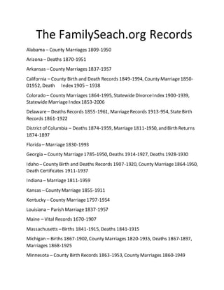 The FamilySeach.org Records
Alabama – County Marriages 1809-1950
Arizona – Deaths 1870-1951
Arkansas –County Marriages 1837-1957
California – County Birth and Death Records 1849-1994, County Marriage1850-
01952, Death Index1905 – 1938
Colorado – County Marriages 1864-1995, StatewideDivorceIndex1900-1939,
Statewide Marriage Index1853-2006
Delaware– Deaths Records 1855-1961, MarriageRecords 1913-954, StateBirth
Records 1861-1922
District of Columbia – Deaths 1874-1959, Marriage1811-1950, and Birth Returns
1874-1897
Florida – Marriage1830-1993
Georgia – County Marriage1785-1950, Deaths 1914-1927, Deaths 1928-1930
Idaho – County Birth and Deaths Records 1907-1920, County Marriage1864-1950,
Death Certificates 1911-1937
Indiana – Marriage 1811-1959
Kansas – County Marriage 1855-1911
Kentucky – County Marriage1797-1954
Louisiana – Parish Marriage1837-1957
Maine – Vital Records 1670-1907
Massachusetts –Births 1841-1915, Deaths 1841-1915
Michigan – Births 1867-1902,County Marriages 1820-1935, Deaths 1867-1897,
Marriages 1868-1925
Minnesota – County Birth Records 1863-1953, County Marriages 1860-1949
 