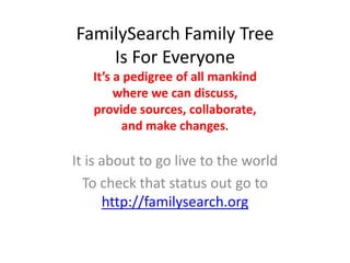FamilySearch Family Tree
    Is For Everyone
   It’s a pedigree of all mankind
        where we can discuss,
   provide sources, collaborate,
         and make changes.

It is about to go live to the world
  To check that status out go to
      http://familysearch.org
 