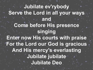 Jubilate ev'rybody
 Serve the Lord in all your ways
               and
   Come before His presence
             singing
Enter now His courts with praise
For the Lord our God is gracious
  And His mercy's everlasting
         Jubilate jubilate
          Jubilate Deo
 