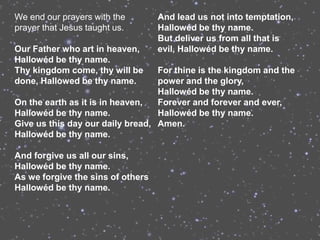 We end our prayers with the        And lead us not into temptation,
prayer that Jesus taught us.       Hallowéd be thy name.
                                   But deliver us from all that is
Our Father who art in heaven,      evil, Hallowéd be thy name.
Hallowéd be thy name.
Thy kingdom come, thy will be     For thine is the kingdom and the
done, Hallowed be thy name.       power and the glory,
                                  Hallowéd be thy name.
On the earth as it is in heaven,  Forever and forever and ever,
Hallowéd be thy name.             Hallowéd be thy name.
Give us this day our daily bread, Amen.
Hallowéd be thy name.

And forgive us all our sins,
Hallowéd be thy name.
As we forgive the sins of others
Hallowéd be thy name.
 