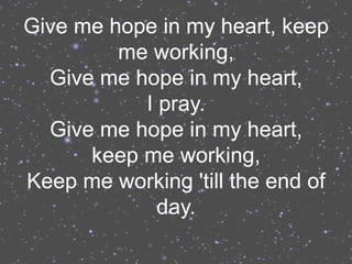 Give me hope in my heart, keep
         me working,
  Give me hope in my heart,
           I pray.
  Give me hope in my heart,
      keep me working,
Keep me working 'till the end of
             day.
 
