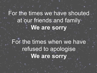 For the times we have shouted
   at our friends and family
         We are sorry

 For the times when we have
     refused to apologise
         We are sorry
 