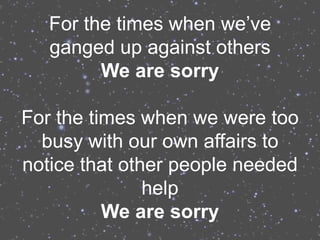 For the times when we’ve
   ganged up against others
         We are sorry

For the times when we were too
  busy with our own affairs to
notice that other people needed
               help
          We are sorry
 