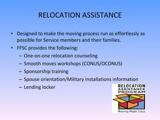 RELOCATION ASSISTANCE Designed to make the moving process run as effortlessly as possible for Service members and their families. FFSC provides the following:  One-on-one relocation counseling Smooth moves workshops (CONUS/OCONUS) Sponsorship training Spouse orientation/Military installations information Lending locker 