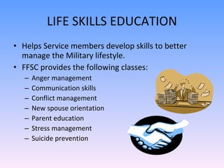 LIFE SKILLS EDUCATION Helps Service members develop skills to better manage the Military lifestyle. FFSC provides the following classes: Anger management  Communication skills  Conflict management New spouse orientation Parent education Stress management Suicide prevention 