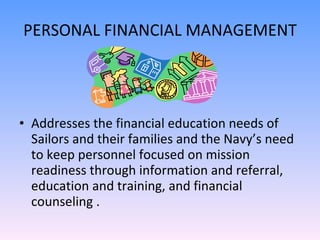 PERSONAL FINANCIAL MANAGEMENT Addresses the financial education needs of Sailors and their families and the Navy’s need to keep personnel focused on mission readiness through information and referral, education and training, and financial counseling .  