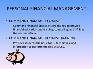 PERSONAL FINANCIAL MANAGEMENT COMMAND FINANCIAL SPECIALIST Command Financial Specialists are trained to provide financial education and training, counseling, and I & R at the command level. COMMAND FINANCIAL SPECIALIST TRAINING Provides students the basic tools, techniques, and information to perform the role as a CFS. 