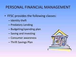 PERSONAL FINANCIAL MANAGEMENT FFSC provides the following classes: Identity theft Predatory Lending Budgeting/spending plan Saving and investing Consumer awareness Thrift Savings Plan 