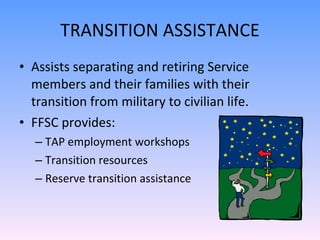 TRANSITION ASSISTANCE Assists separating and retiring Service members and their families with their transition from military to civilian life. FFSC provides: TAP employment workshops Transition resources Reserve transition assistance 