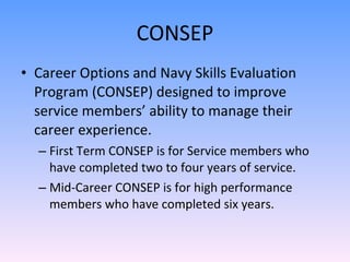 CONSEP Career Options and Navy Skills Evaluation Program (CONSEP) designed to improve service members’ ability to manage their career experience. First Term CONSEP is for Service members who have completed two to four years of service. Mid-Career CONSEP is for high performance members who have completed six years.  