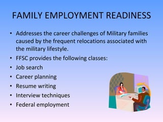FAMILY EMPLOYMENT READINESS Addresses the career challenges of Military families caused by the frequent relocations associated with the military lifestyle.  FFSC provides the following classes: Job search Career planning Resume writing Interview techniques  Federal employment 