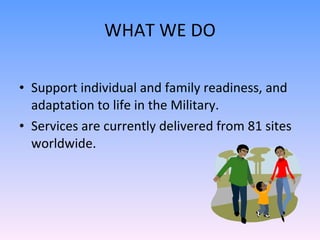 WHAT WE DO Support individual and family readiness, and adaptation to life in the Military.  Services are currently delivered from 81 sites worldwide. 