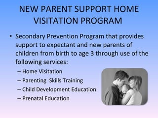 NEW PARENT SUPPORT HOME VISITATION PROGRAM  Secondary Prevention Program that provides support to expectant and new parents of children from birth to age 3 through use of the following services: Home Visitation Parenting  Skills Training Child Development Education Prenatal Education 
