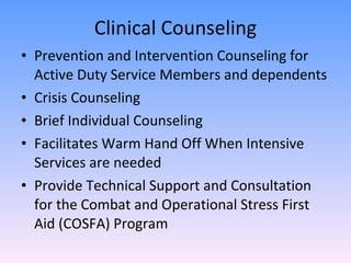 Clinical Counseling Prevention and Intervention Counseling for Active Duty Service Members and dependents Crisis Counseling Brief Individual Counseling Facilitates Warm Hand Off When Intensive Services are needed Provide Technical Support and Consultation for the Combat and Operational Stress First Aid (COSFA) Program  