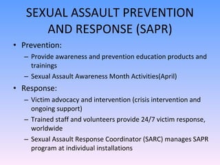 SEXUAL ASSAULT PREVENTION AND RESPONSE (SAPR) Prevention: Provide awareness and prevention education products and trainings Sexual Assault Awareness Month Activities(April) Response: Victim advocacy and intervention (crisis intervention and ongoing support) Trained staff and volunteers provide 24/7 victim response, worldwide Sexual Assault Response Coordinator (SARC) manages SAPR program at individual installations 