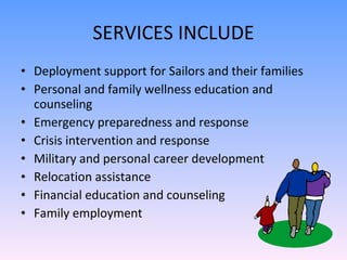 SERVICES INCLUDE Deployment support for Sailors and their families  Personal and family wellness education and counseling  Emergency preparedness and response  Crisis intervention and response  Military and personal career development Relocation assistance  Financial education and counseling  Family employment 