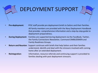 DEPLOYMENT SUPPORT Pre-deployment :  FFSC staff provide pre deployment briefs to Sailors and their families.    All family members are provided with the Navy Deployment Handbook    that provides  comprehensive information and a step-by-step guide to    deployment preparedness. During Deployment :  Families are supported during deployment via the FaceBook, Twitter,    the Family Connections Newsletter, Command OMBUDSMEN and    Family Readiness Groups.  Return and Reunion :  Support continues with briefs that help Sailors and their families    understand, identify and deal with the stressors involved with coming    home after an extended deployment.  Reintegration :   Information, resource referrals and continuing support is provided to    families dealing with post deployment stressors. 
