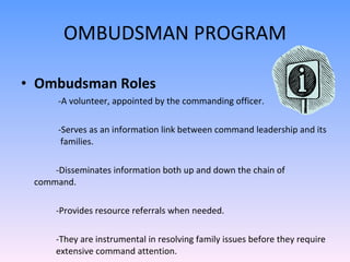 OMBUDSMAN PROGRAM Ombudsman Roles   -A volunteer,appointed by the commanding officer.   -Serves as an information link between command leadership and its    families. -Disseminates information both up and down the chain of command. -Provides resource referrals when needed. -They are instrumental in resolving family issues before they require  extensive command attention.  