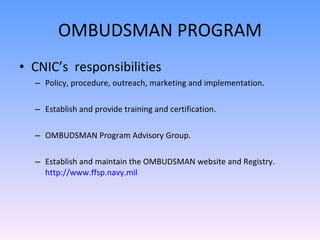 OMBUDSMAN PROGRAM CNIC’s  responsibilities Policy, procedure, outreach, marketing and implementation. Establish and provide training and certification. OMBUDSMAN Program Advisory Group. Establish and maintain the OMBUDSMAN website and Registry.  http://www.ffsp.navy.mil 
