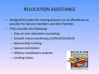 RELOCATION ASSISTANCE Designed to make the moving process run as effortlessly as possible for Service members and their families. FFSC provides the following:  One-on-one relocation counseling Smooth moves workshops (CONUS/OCONUS) Sponsorship training Spouse orientation Military installations website Lending locker 