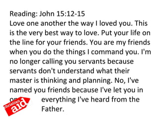 Reading: John 15:12-15
Love one another the way I loved you. This
is the very best way to love. Put your life on
the line for your friends. You are my friends
when you do the things I command you. I'm
no longer calling you servants because
servants don't understand what their
master is thinking and planning. No, I've
named you friends because I've let you in
on everything I've heard from the
Father.
 