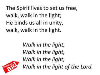 The Spirit lives to set us free,
walk, walk in the light;
He binds us all in unity,
walk, walk in the light.
            Walk in the light,
Walk in the light,
Walk in the light,
Walk in the light of the Lord.
 