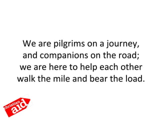 We are pilgrims on a journey,
and companions on the road;
we are here to help each other
walk the mile and bear the load.
 