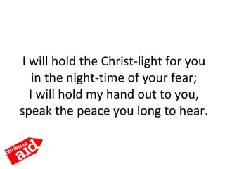 I will hold the Christ-light for you
in the night-time of your fear;
I will hold my hand out to you,
speak the peace you long to hear.
 