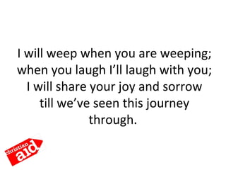 I will weep when you are weeping;
when you laugh I’ll laugh with you;
I will share your joy and sorrow
till we’ve seen this journey
through.
 