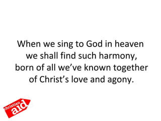 When we sing to God in heaven
we shall find such harmony,
born of all we’ve known together
of Christ’s love and agony.
 