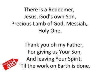 There is a Redeemer,
Jesus, God's own Son,
Precious Lamb of God, Messiah,
Holy One,
Thank you oh my Father,
For giving us Your Son,
And leaving Your Spirit,
'Til the work on Earth is done.
 