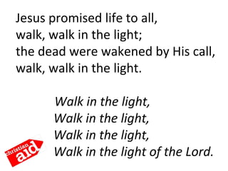 Jesus promised life to all,
walk, walk in the light;
the dead were wakened by His call,
walk, walk in the light.
     Walk in the light,
Walk in the light,
Walk in the light,
Walk in the light of the Lord.
 