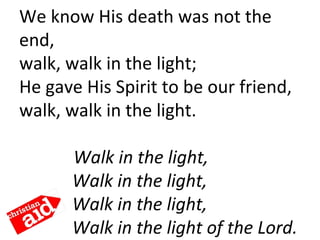 We know His death was not the 
end,
walk, walk in the light;
He gave His Spirit to be our friend,
walk, walk in the light. 
     Walk in the light,
Walk in the light,
Walk in the light,
Walk in the light of the Lord.
 