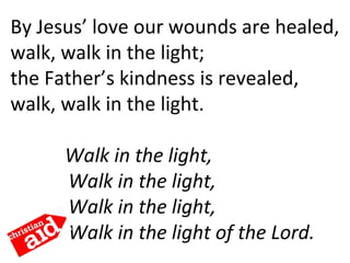 By Jesus’ love our wounds are healed,
walk, walk in the light;
the Father’s kindness is revealed,
walk, walk in the light. 
    Walk in the light,
Walk in the light,
Walk in the light,
Walk in the light of the Lord.
 