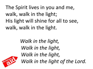 The Spirit lives in you and me,
walk, walk in the light;
His light will shine for all to see,
walk, walk in the light. 
    Walk in the light,
Walk in the light,
Walk in the light,
Walk in the light of the Lord.
 
