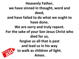 Heavenly Father,
we have sinned in thought, word and
deed,
and have failed to do what we ought to
have done.
We are sorry and truly repent.
For the sake of your Son Jesus Christ who
died for us,
forgive us all that is past
and lead us in his way
to walk as children of light.
Amen.
 