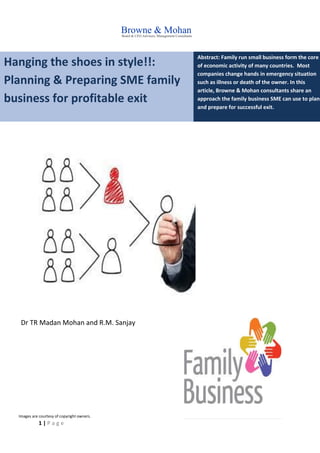 1 | P a g e
Hanging the shoes in style!!:
Planning & Preparing SME family
business for profitable exit
Abstract: Family run small business form the core
of economic activity of many countries. Most
companies change hands in emergency situation
such as illness or death of the owner. In this
article, Browne & Mohan consultants share an
approach the family business SME can use to plan
and prepare for successful exit.
Dr TR Madan Mohan and R.M. Sanjay
Images are courtesy of copyright owners.
 