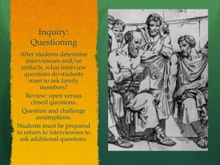 Inquiry:
Questioning
After students determine
interviewees and/or
artifacts, what interview
questions do students
want to ask family
members?
Review: open versus
closed questions.
Question and challenge
assumptions.
Students must be prepared
to return to interviewees to
ask additional questions.
 